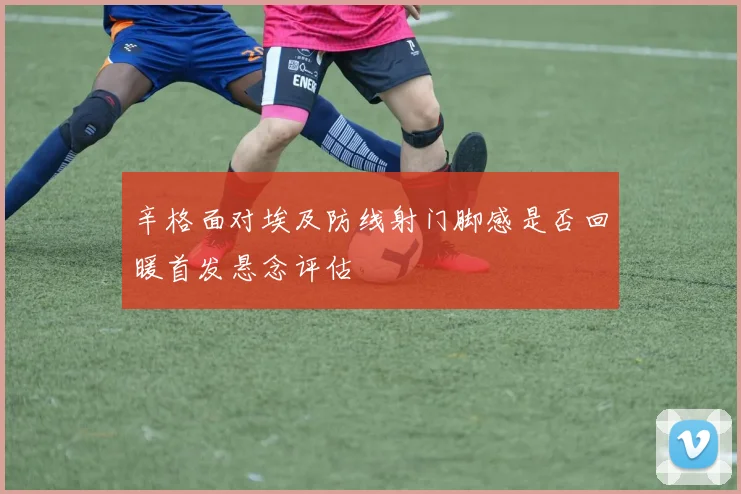 辛格面对埃及防线射门脚感是否回暖首发悬念评估