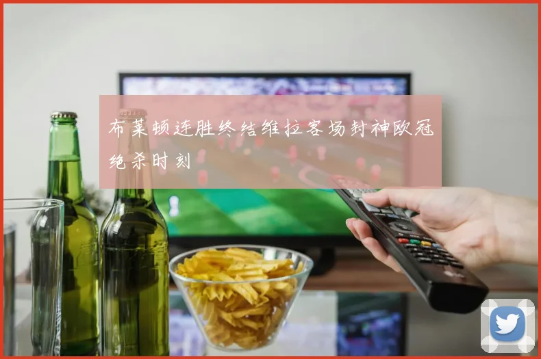 布莱顿连胜终结维拉客场封神欧冠绝杀时刻