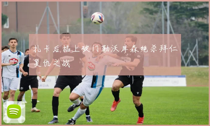 扎卡后插上破门勒沃库森绝杀拜仁复仇之战