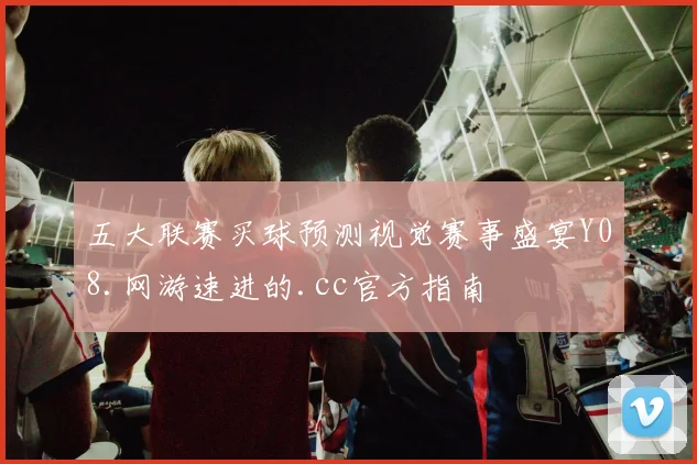 五大联赛买球预测视觉赛事盛宴Y08.网游速进的.cc官方指南