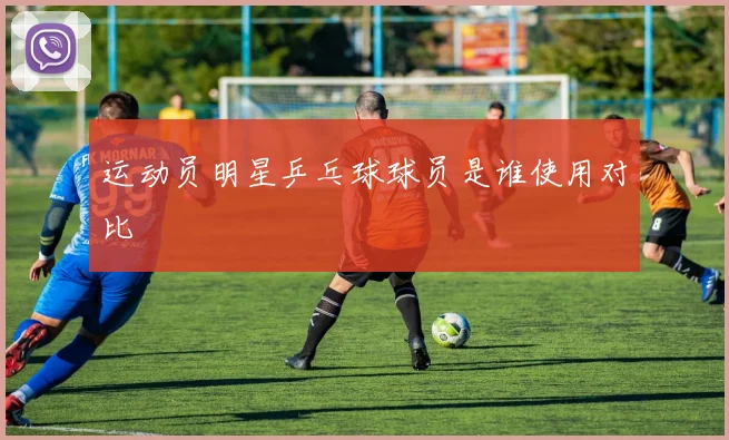 运动员明星乒乓球球员是谁使用对比