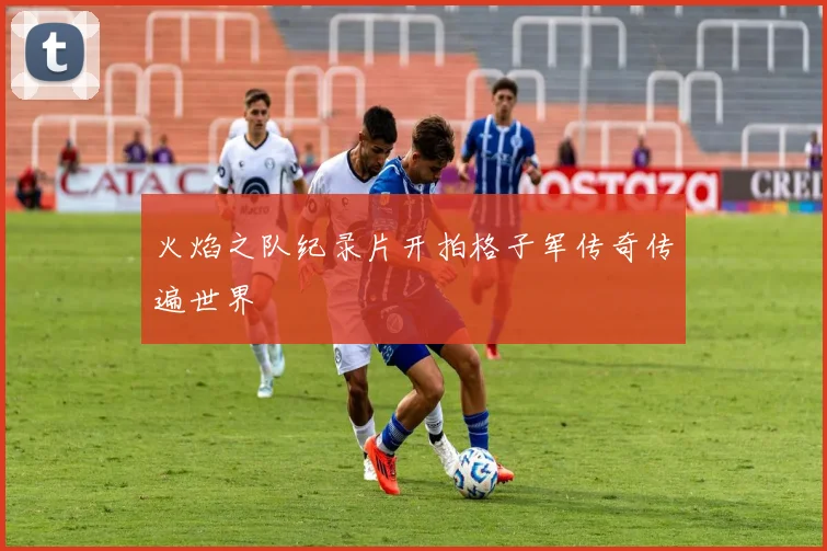 火焰之队纪录片开拍格子军传奇传遍世界