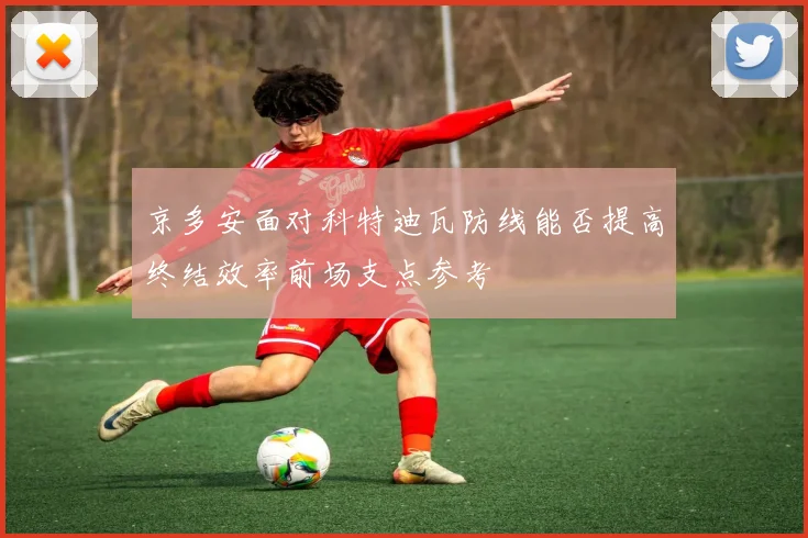 京多安面对科特迪瓦防线能否提高终结效率前场支点参考