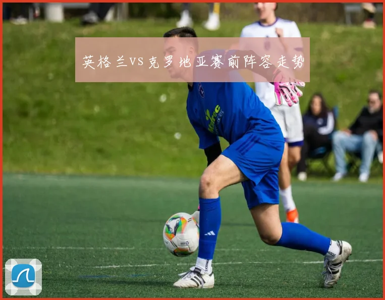 英格兰vs克罗地亚赛前阵容走势