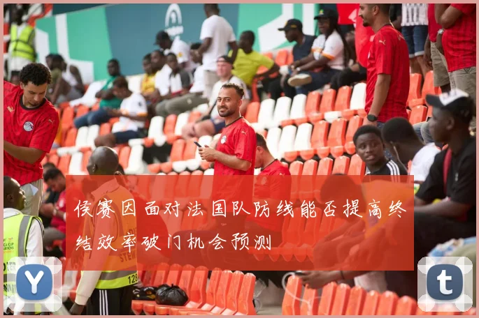 侯赛因面对法国队防线能否提高终结效率破门机会预测