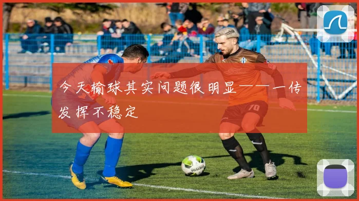 今天输球其实问题很明显——一传发挥不稳定