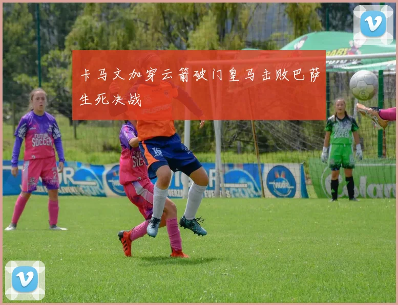 卡马文加穿云箭破门皇马击败巴萨生死决战