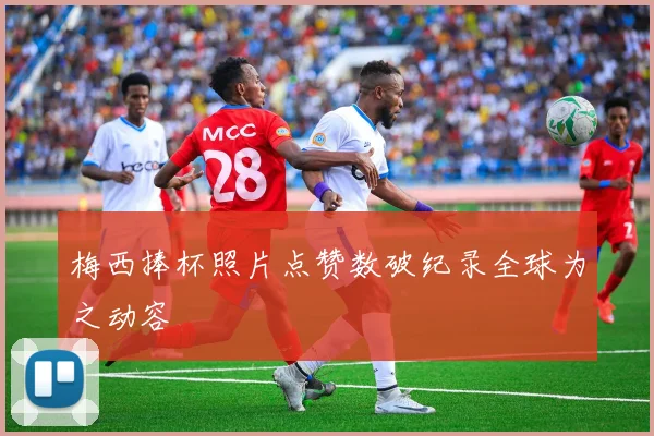 梅西捧杯照片点赞数破纪录全球为之动容