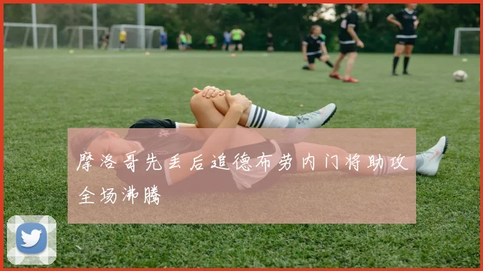 摩洛哥先丢后追德布劳内门将助攻全场沸腾