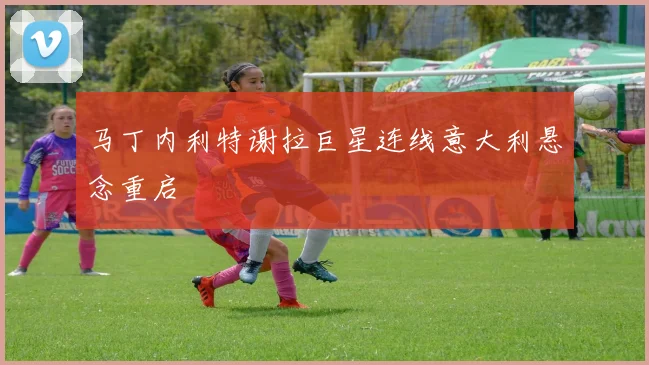 马丁内利特谢拉巨星连线意大利悬念重启