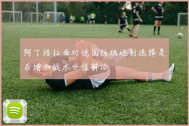 阿丁格拉面对德国防线远射选择是否增加战术价值解读