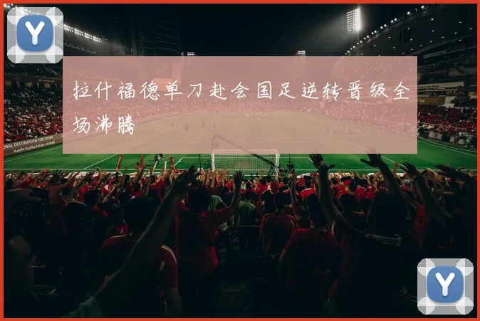 拉什福德单刀赴会国足逆转晋级全场沸腾