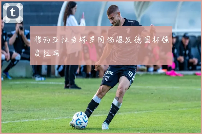穆西亚拉劳塔罗同场爆发德国杯强度拉满