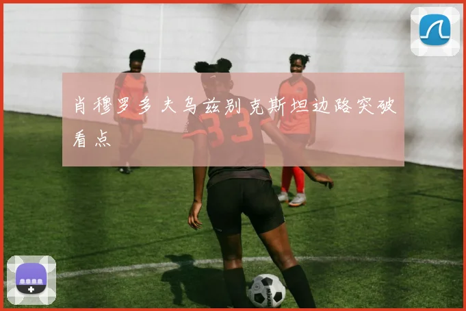肖穆罗多夫乌兹别克斯坦边路突破看点