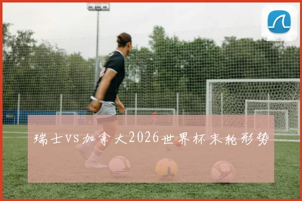 瑞士vs加拿大2026世界杯末轮形势