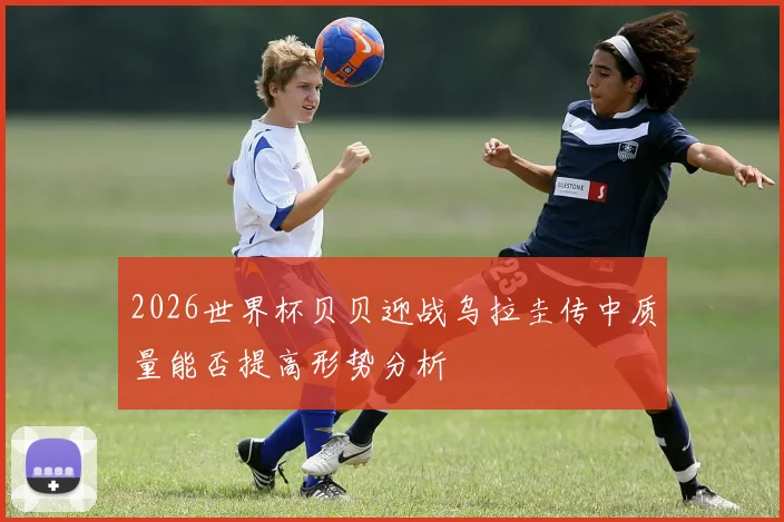 2026世界杯贝贝迎战乌拉圭传中质量能否提高形势分析