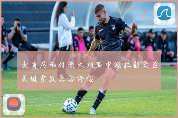 麦肯尼面对澳大利亚中场拦截是否关键首发悬念评估
