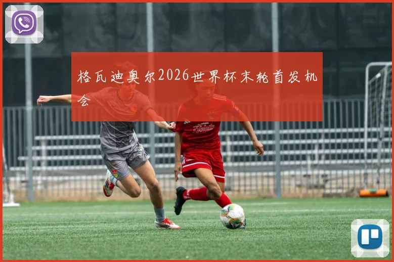 格瓦迪奥尔2026世界杯末轮首发机会