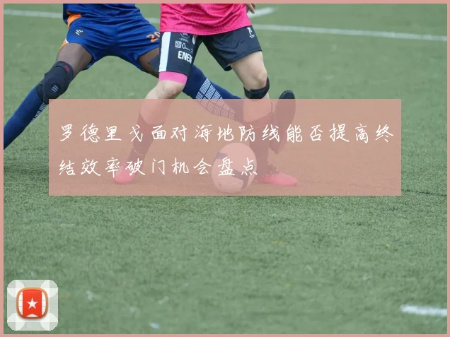 罗德里戈面对海地防线能否提高终结效率破门机会盘点