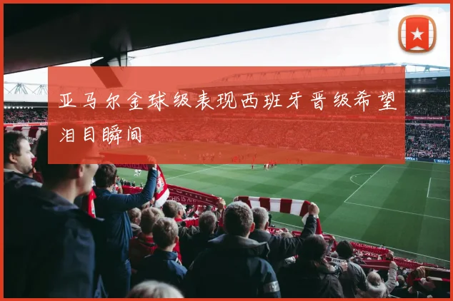亚马尔金球级表现西班牙晋级希望泪目瞬间