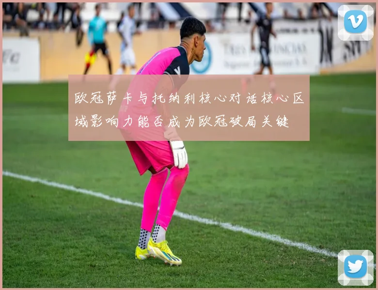 欧冠萨卡与托纳利核心对话核心区域影响力能否成为欧冠破局关键