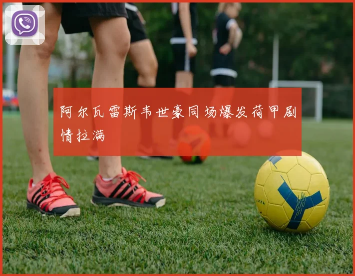 阿尔瓦雷斯韦世豪同场爆发荷甲剧情拉满