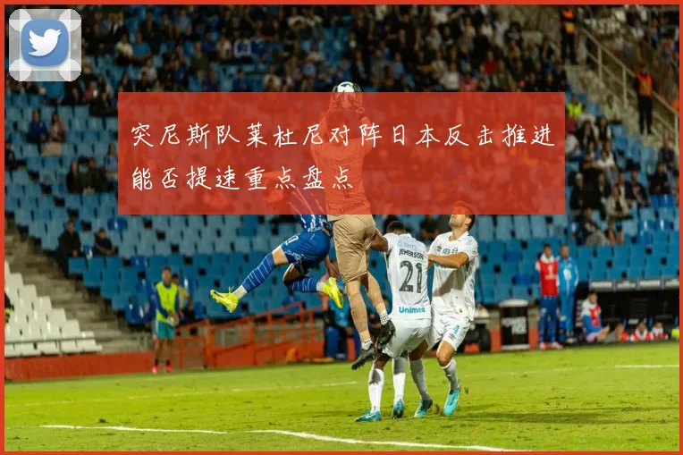 突尼斯队莱杜尼对阵日本反击推进能否提速重点盘点