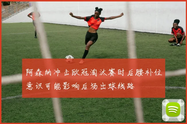 阿森纳冲击欧冠淘汰赛时后腰补位意识可能影响后场出球线路