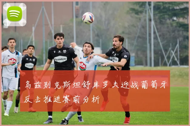乌兹别克斯坦舒库罗夫迎战葡萄牙反击推进赛前分析