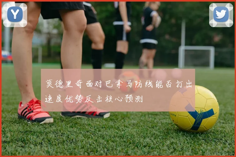莫德里奇面对巴拿马防线能否打出速度优势反击核心预测