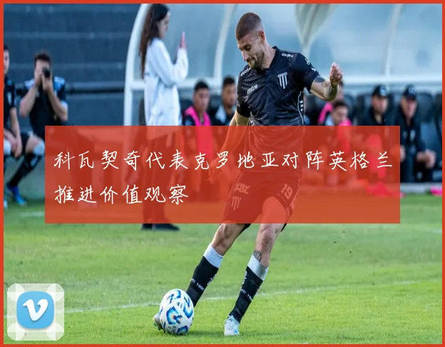 科瓦契奇代表克罗地亚对阵英格兰推进价值观察
