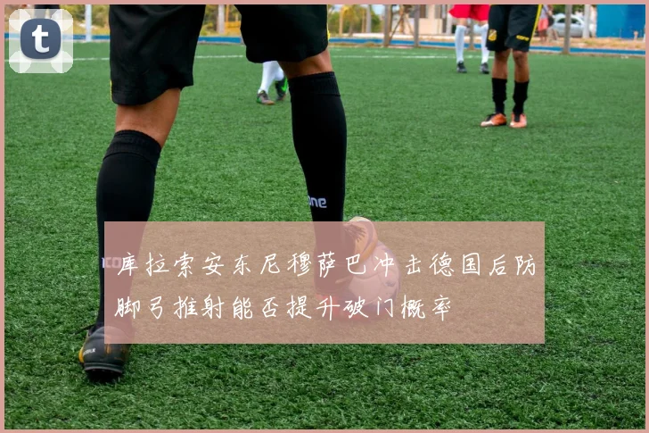 库拉索安东尼穆萨巴冲击德国后防脚弓推射能否提升破门概率