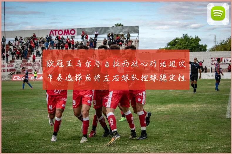 欧冠亚马尔与吉拉西核心对话进攻节奏选择或将左右球队控球稳定性