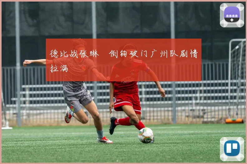 德比战张琳芃倒钩破门广州队剧情拉满