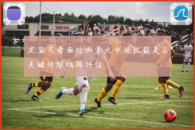 皮亚尼奇面对加拿大中场拦截是否关键传球线路评估
