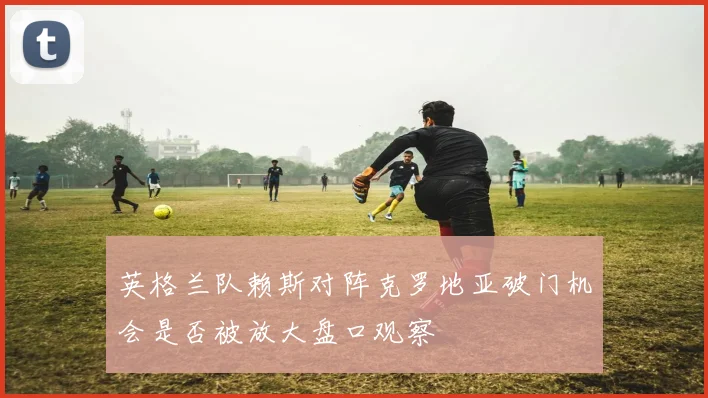 英格兰队赖斯对阵克罗地亚破门机会是否被放大盘口观察