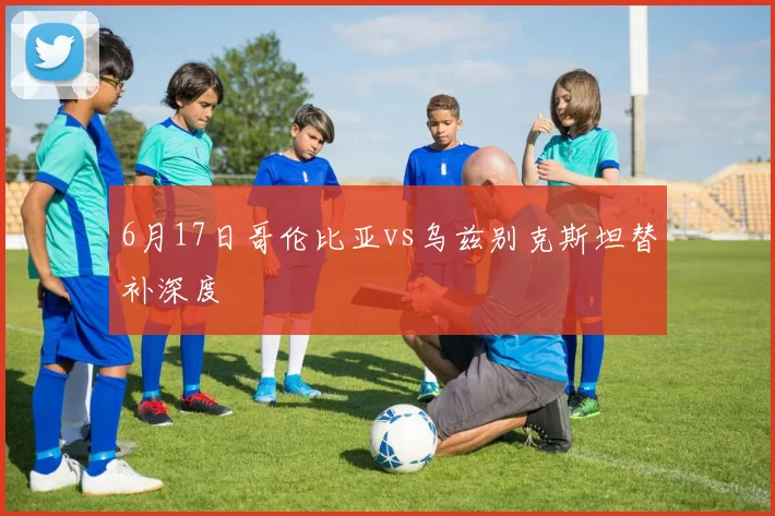 6月17日哥伦比亚vs乌兹别克斯坦替补深度