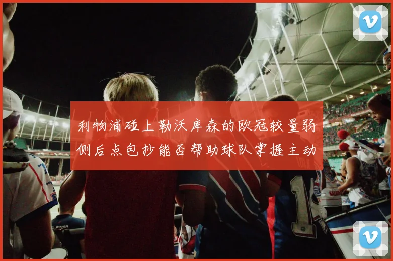 利物浦碰上勒沃库森的欧冠较量弱侧后点包抄能否帮助球队掌握主动