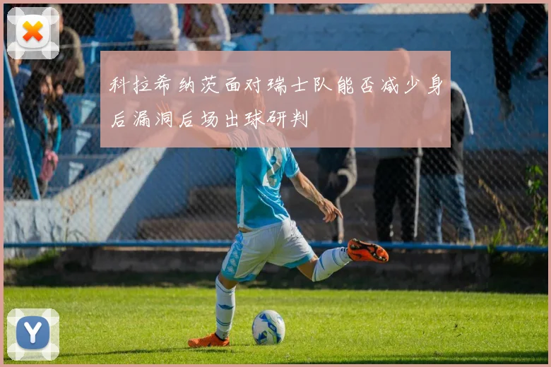 科拉希纳茨面对瑞士队能否减少身后漏洞后场出球研判