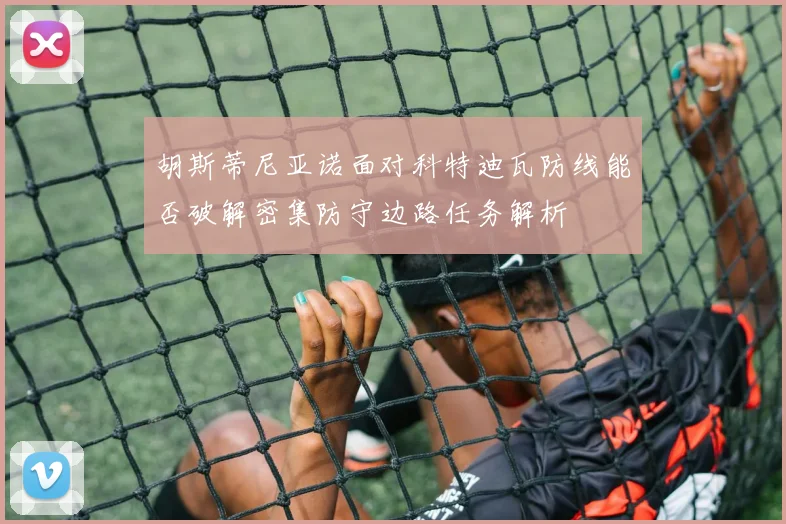 胡斯蒂尼亚诺面对科特迪瓦防线能否破解密集防守边路任务解析