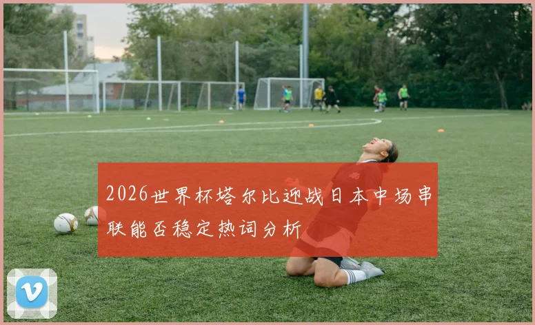 2026世界杯塔尔比迎战日本中场串联能否稳定热词分析
